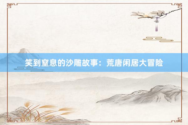 笑到窒息的沙雕故事：荒唐闲居大冒险
