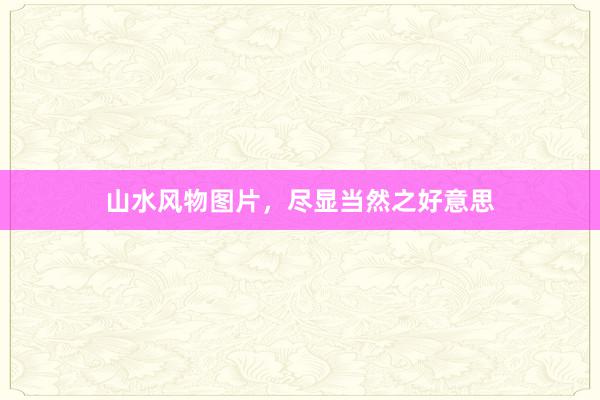 山水风物图片，尽显当然之好意思