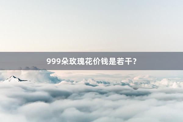 999朵玫瑰花价钱是若干？