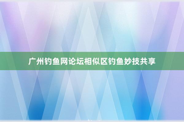 广州钓鱼网论坛相似区钓鱼妙技共享